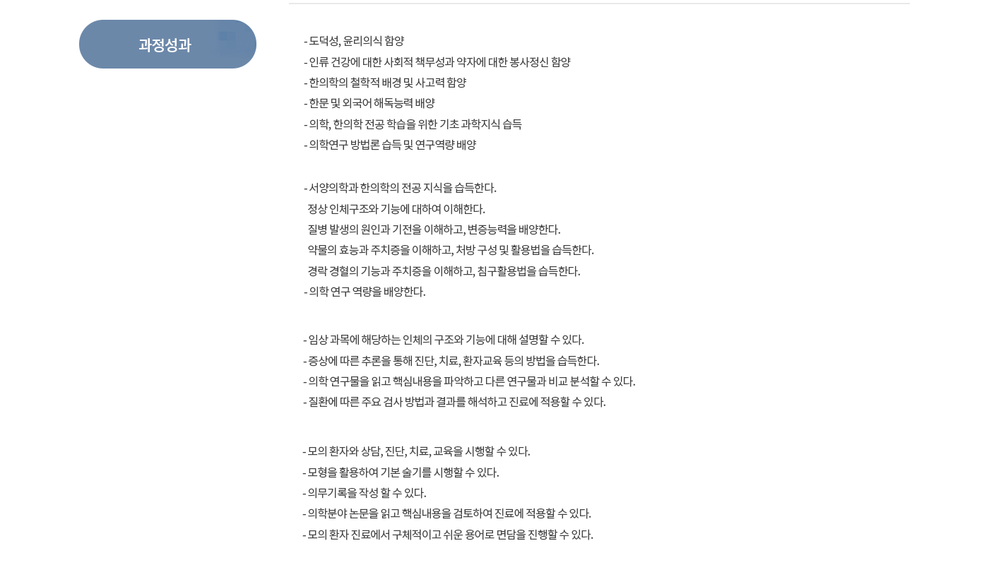 [과정성과] -도덕성, 윤리의식 함양 -인류건강에 대한 사회적 책무성과 약자에 대한 봉사정신 함양 -한의학의 철학적 배경 및 사고력 함양 -한문 및 외국어 해독능력 배양 -의학, 한의학 전공 학습을 위한 기초 과학지식 습득 -의학연구 방법론 습득 및 연구역량배양  -서양의학과 한의학의 전공지식을 습득한다. 정상인체구조와 기능에 대하여 이해한다. 질병 발생의 원인과 기전을 이해하고, 변증능력을 배양한다. 약물의 효능과 주치증을 이해하고, 처방 구성 및 활용법을 습득한다. 경락경혈의 기능과 주치증을 이해하고, 침구활용법을 습득한다. -의학연구 역량을 배양한다.  - 임상 과목에 해당하는 인체의 구조와 기능에 대해 설명할 수 있다. - 증상에 따른 추론을 통해 진단, 치료, 환자교육 등의 방법을 습득한다. -의학 연구물을 읽고 핵심내용을 파악하고 다른 연구물과 비교 분석할 수 있다. -질환에 따른 주요 검사 방법과 결과를 해석하고 진료에 적용할 수 있다.  -모의 환자와 상담, 진단, 치료, 교육을 시행할 수 있다. -모형을 활용하여 기본 술기를 시행할 수 있다. -의무기록을 작성할 수 있다. -의학분야 논문을 읽고 핵심내용을 검토하여 진료에 적용할 수 있다. -모의 환자 진료에서 구체적이고 쉬운 용어로 면담을 진행할 수 있다.